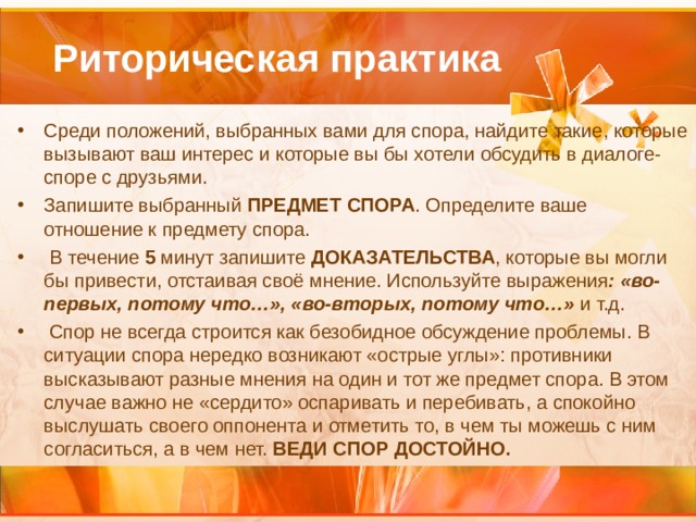  Риторическая практика Среди положений, выбранных вами для спора, найдите такие, которые вызывают ваш интерес и которые вы бы хотели обсудить в диалоге-споре с друзьями. Запишите выбранный ПРЕДМЕТ СПОРА . Определите ваше отношение к предмету спора.  В течение 5 минут запишите ДОКАЗАТЕЛЬСТВА , которые вы могли бы привести, отстаивая своё мнение. Используйте выражения : «во-первых, потому что…», «во-вторых, потому что…» и т.д.  Спор не всегда строится как безобидное обсуждение проблемы. В ситуации спора нередко возникают «острые углы»: противники высказывают разные мнения на один и тот же предмет спора. В этом случае важно не «сердито» оспаривать и перебивать, а спокойно выслушать своего оппонента и отметить то, в чем ты можешь с ним согласиться, а в чем нет. ВЕДИ СПОР ДОСТОЙНО.  