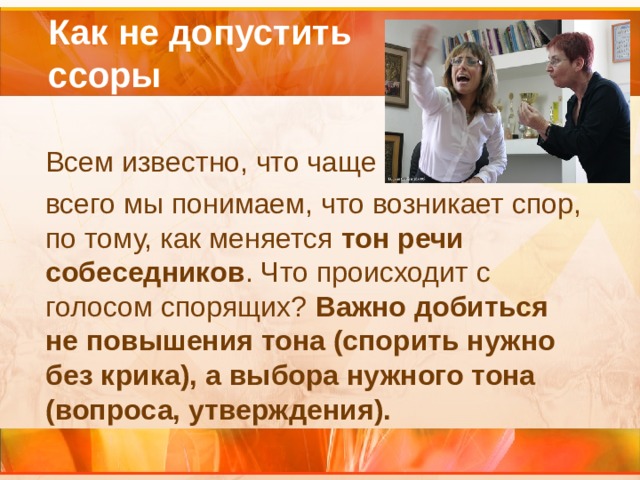  Как не допустить  ссоры  Всем известно, что чаще  всего мы понимаем, что возникает спор, по тому, как меняется тон речи собеседников . Что происходит с голосом спорящих? Важно добиться не повышения тона (спорить нужно без крика), а выбора нужного тона (вопроса, утверждения).  