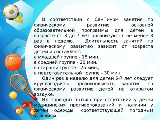  В соответствии с СанПином занятия по физическому развитию основной образовательной программы для детей в возрасте от 3 до 7 лет организуются не менее 3 раз в неделю.  Длительность занятий по физическому развитию зависит от возраста детей и составляет: в младшей группе - 15 мин., в средней группе - 20 мин., в старшей группе - 25 мин., в подготовительной группе - 30 мин.  Один раз в неделю для детей 5-7 лет следует круглогодично организовывать занятия по физическому развитию детей на открытом воздухе.  Их проводят только при отсутствии у детей медицинских противопоказаний и наличии у детей одежды, соответствующей погодным условиям. 