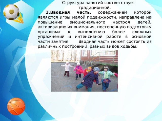 Структура занятий соответствует традиционной. 1.Вводная часть , содержанием которой являются игры малой подвижности, направлена на повышение эмоционального настроя детей, активизацию их внимания, постепенную подготовку организма к выполнению более сложных упражнений и интенсивной работе в основной части занятия.  Вводная часть может состоять из различных построений, разных видов ходьбы.                            
