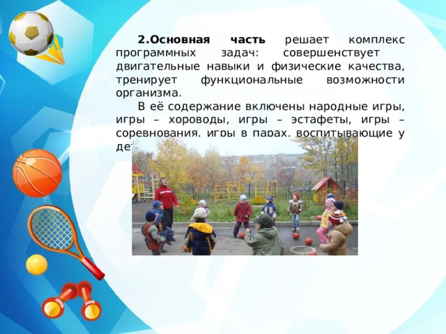 2.Основная часть решает комплекс программных задач: совершенствует двигательные навыки и физические качества, тренирует функциональные возможности организма. В её содержание включены народные игры, игры – хороводы, игры – эстафеты, игры – соревнования, игры в парах, воспитывающие у детей чувство взаимопомощи. 