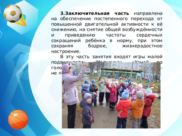 3.Заключительная часть направлена на обеспечение постепенного перехода от повышенной двигательной активности к её снижению, на снятие общей возбуждённости и приведению частоты сердечных сокращений ребёнка в норму, при этом сохраняя бодрое, жизнерадостное настроение. В эту часть занятия входят игры малой подвижности: «Молчанка», «Узнай по голосу», «Потянемся к солнышку», «Лови – не лови» и др. 