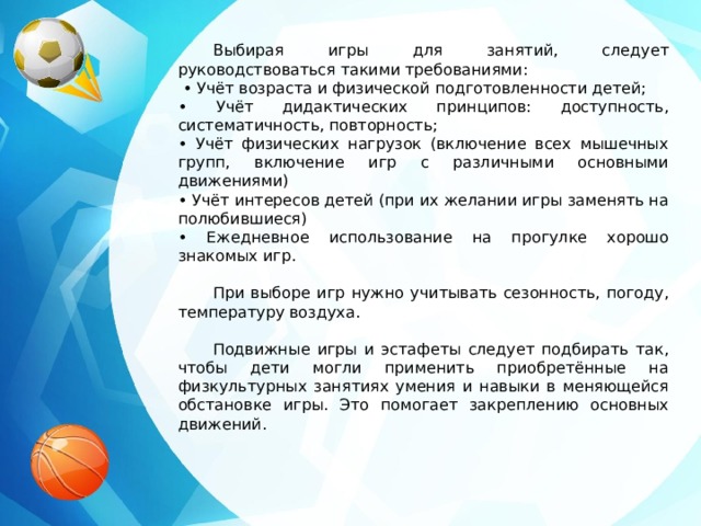  Выбирая игры для занятий, следует руководствоваться такими требованиями: • Учёт возраста и физической подготовленности детей; • Учёт дидактических принципов: доступность, систематичность, повторность; • Учёт физических нагрузок (включение всех мышечных групп, включение игр с различными основными движениями) • Учёт интересов детей (при их желании игры заменять на полюбившиеся) • Ежедневное использование на прогулке хорошо знакомых игр.  При выборе игр нужно учитывать сезонность, погоду, температуру воздуха.  Подвижные игры и эстафеты следует подбирать так, чтобы дети могли применить приобретённые на физкультурных занятиях умения и навыки в меняющейся обстановке игры. Это помогает закреплению основных движений. 
