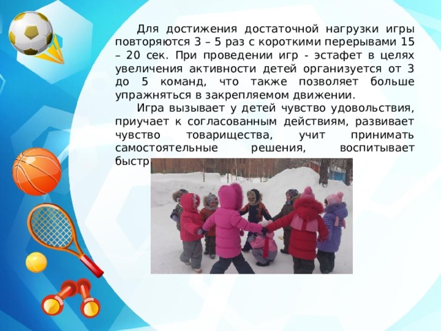 Для достижения достаточной нагрузки игры повторяются 3 – 5 раз с короткими перерывами 15 – 20 сек. При проведении игр - эстафет в целях увеличения активности детей организуется от 3 до 5 команд, что также позволяет больше упражняться в закрепляемом движении. Игра вызывает у детей чувство удовольствия, приучает к согласованным действиям, развивает чувство товарищества, учит принимать самостоятельные решения, воспитывает быстроту, ловкость и выносливость. 