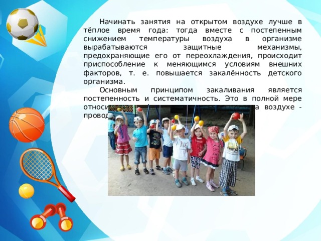 Начинать занятия на открытом воздухе лучше в тёплое время года: тогда вместе с постепенным снижением температуры воздуха в организме вырабатываются защитные механизмы, предохраняющие его от переохлаждения, происходит приспособление к меняющимся условиям внешних факторов, т. е. повышается закалённость детского организма. Основным принципом закаливания является постепенность и систематичность. Это в полной мере относится и к физкультурным занятиям на воздухе - проводить занятие надо регулярно. 