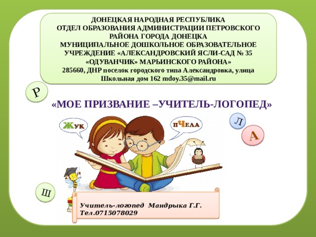А Л Р Ш м ДОНЕЦКАЯ НАРОДНАЯ РЕСПУБЛИКА ОТДЕЛ ОБРАЗОВАНИЯ АДМИНИСТРАЦИИ ПЕТРОВСКОГО РАЙОНА ГОРОДА ДОНЕЦКА МУНИЦИПАЛЬНОЕ ДОШКОЛЬНОЕ ОБРАЗОВАТЕЛЬНОЕ УЧРЕЖДЕНИЕ «АЛЕКСАНДРОВСКИЙ ЯСЛИ-САД № 35 «ОДУВАНЧИК» МАРЬИНСКОГО РАЙОНА» 285660, ДНР поселок городского типа Александровка, улица Школьная дом 162 mdoy.35@mail.ru «Мое призвание –учитель-логопед»  Учитель-логопед Мандрыка Г.Г. Тел.0715078029 