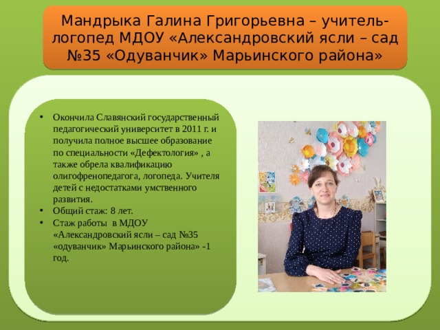Мандрыка Галина Григорьевна – учитель-логопед МДОУ «Александровский ясли – сад №35 «Одуванчик» Марьинского района» Окончила Славянский государственный педагогический университет в 2011 г. и получила полное высшее образование по специальности «Дефектология» , а также обрела квалификацию олигофренопедагога, логопеда. Учителя детей с недостатками умственного развития. Общий стаж: 8 лет. Стаж работы в МДОУ «Александровский ясли – сад №35 «одуванчик» Марьинского района» -1 год. 