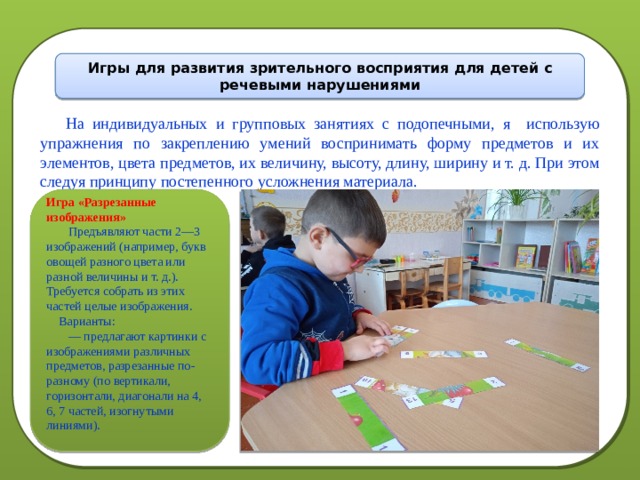 На индивидуальных и групповых занятиях с подопечными, я использую упражнения по закреплению умений воспринимать форму предметов и их элементов, цвета предметов, их величину, высоту, длину, ширину и т. д. При этом следуя принципу постепенного усложнения материала. Игры для развития зрительного восприятия для детей с речевыми нарушениями Игра «Разрезанные изображения»  Предъявляют части 2—3 изображений (например, букв овощей разного цвета или разной величины и т. д.). Требуется собрать из этих частей целые изображения.  Варианты: — предлагают картинки с изображениями различных предметов, разрезанные по-разному (по вертикали, горизонтали, диагонали на 4, 6, 7 частей, изогнутыми линиями). 