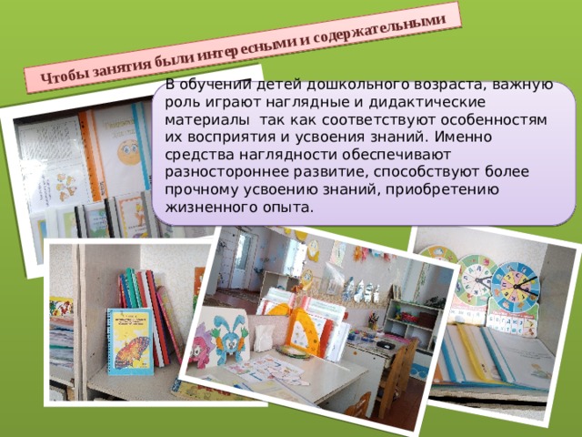 Чтобы занятия были интересными и содержательными В обучении детей дошкольного возраста, важную роль играют наглядные и дидактические материалы так как соответствуют особенностям их восприятия и усвоения знаний. Именно средства наглядности обеспечивают разностороннее развитие, способствуют более прочному усвоению знаний, приобретению жизненного опыта. 
