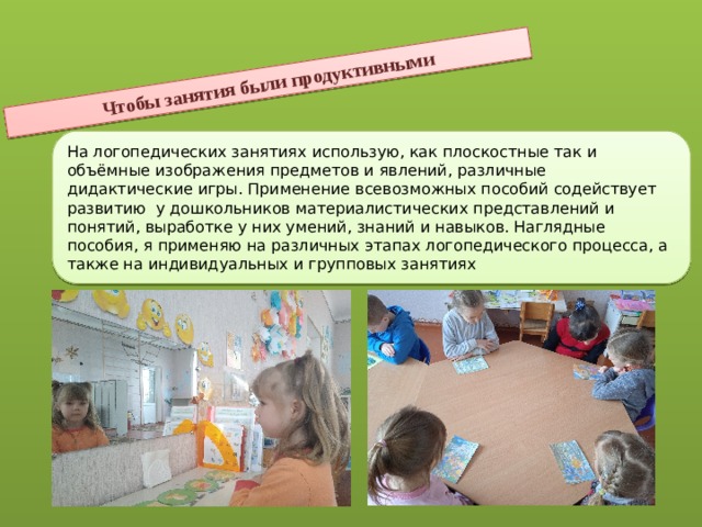 Чтобы занятия были продуктивными На логопедических занятиях использую, как плоскостные так и объёмные изображения предметов и явлений, различные дидактические игры. Применение всевозможных пособий содействует развитию у дошкольников материалистических представлений и понятий, выработке у них умений, знаний и навыков. Наглядные пособия, я применяю на различных этапах логопедического процесса, а также на индивидуальных и групповых занятиях 