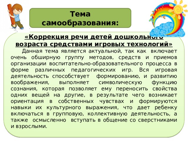 Тема самообразования: «Коррекция речи детей дошкольного возраста средствами игровых технологий» Данная тема является актуальной, так как  включает очень обширную группу методов, средств и приемов организации воспитательно-образовательного процесса в форме различных педагогических игр. Вся игровая деятельность способствует формированию, и развитию воображения, выполняет символическую функцию сознания, которая позволяет ему переносить свойства одних вещей на другие, в результате чего возникает ориентация в собственных чувствах и формируются навыки их культурного выражения, что дает ребенку включаться в групповую, коллективную деятельность, а также осмысленно вступать в общение со сверстниками и взрослыми. 