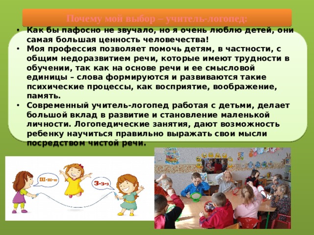 Почему мой выбор – учитель-логопед: Как бы пафосно не звучало, но я очень люблю детей, они самая большая ценность человечества! Моя профессия позволяет помочь детям, в частности, с общим недоразвитием речи, которые имеют трудности в обучении, так как на основе речи и ее смысловой единицы – слова формируются и развиваются такие психические процессы, как восприятие, воображение, память. Современный учитель-логопед работая с детьми, делает большой вклад в развитие и становление маленькой личности. Логопедические занятия, дают возможность ребенку научиться правильно выражать свои мысли посредством чистой речи. 