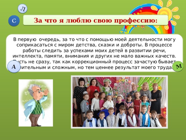 Л С А М За что я люблю свою профессию: В первую очередь, за то что с помощью моей деятельности могу соприкасаться с миром детства, сказки и доброты. В процессе работы следить за успехами моих детей в развитии речи, интеллекта, памяти, внимания и других не мало важных качеств. Пусть не сразу, так как коррекционный процесс зачастую бывает длительным и сложным, но тем ценнее результат моего труда. 