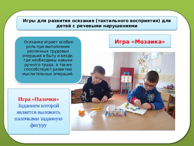 Игры для развития осязания (тактильного восприятия) для детей с речевыми нарушениями  Игра «Мозаика»  Осязание играет особую роль при выполнении различных трудовых операций в быту и везде, где необходимы навыки ручного труда, а также способствуют развитию мыслительных операций.  Игра «Палочки» Заданием которой является выложить палочками заданную фигуру 