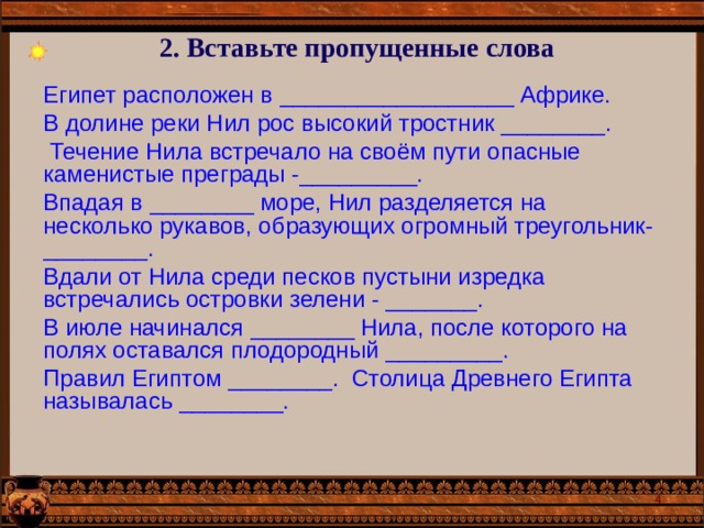 2. Вставьте пропущенные слова Египет расположен в __________________ Африке. В долине реки Нил рос высокий тростник ________.  Течение Нила встречало на своём пути опасные каменистые преграды -_________. Впадая в ________ море, Нил разделяется на несколько рукавов, образующих огромный треугольник- ________. Вдали от Нила среди песков пустыни изредка встречались островки зелени - _______. В июле начинался ________ Нила, после которого на полях оставался плодородный _________. Правил Египтом ________. Столица Древнего Египта называлась ________.  