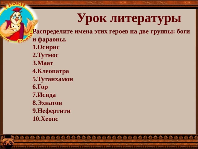 Урок литературы Распределите имена этих героев на две группы: боги и фараоны. 1.Осирис 2.Тутмос 3.Маат 4.Клеопатра 5.Тутанхамон 6.Гор 7.Исида 8.Эхнатон 9.Нефертити 10.Хеопс 