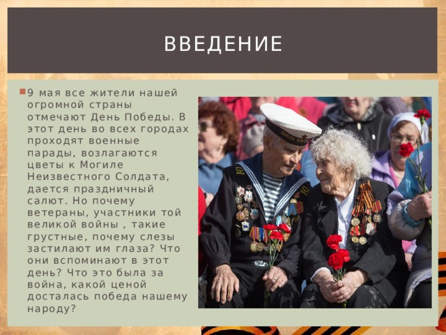Введение 9 мая все жители нашей огромной страны отмечают День Победы. В этот день во всех городах проходят военные парады, возлагаются цветы к Могиле Неизвестного Солдата, дается праздничный салют. Но почему ветераны, участники той великой войны , такие грустные, почему слезы застилают им глаза? Что они вспоминают в этот день? Что это была за война, какой ценой досталась победа нашему народу? 