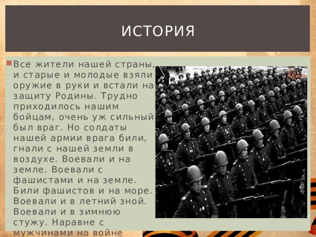 история Все жители нашей страны, и старые и молодые взяли оружие в руки и встали на защиту Родины. Трудно приходилось нашим бойцам, очень уж сильный был враг. Но солдаты нашей армии врага били, гнали с нашей земли в воздухе. Воевали и на земле. Воевали с фашистами и на земле. Били фашистов и на море. Воевали и в летний зной. Воевали и в зимнюю стужу. Наравне с мужчинами на войне воевали и женщины. 