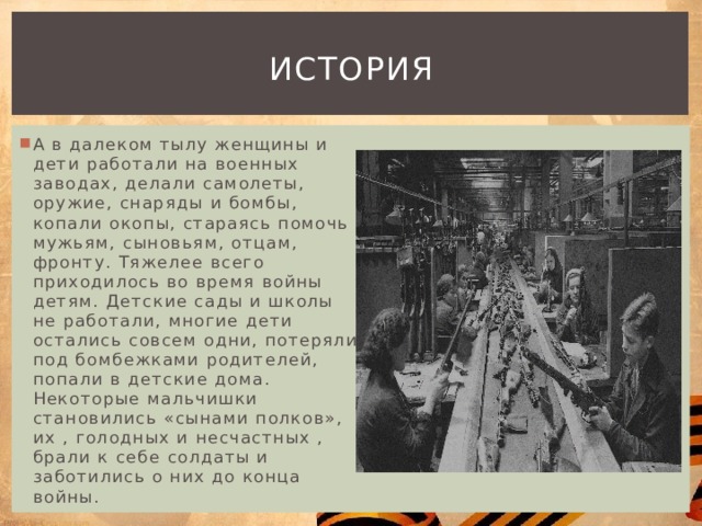 история А в далеком тылу женщины и дети работали на военных заводах, делали самолеты, оружие, снаряды и бомбы, копали окопы, стараясь помочь мужьям, сыновьям, отцам, фронту. Тяжелее всего приходилось во время войны детям. Детские сады и школы не работали, многие дети остались совсем одни, потеряли под бомбежками родителей, попали в детские дома. Некоторые мальчишки становились «сынами полков», их , голодных и несчастных , брали к себе солдаты и заботились о них до конца войны. 