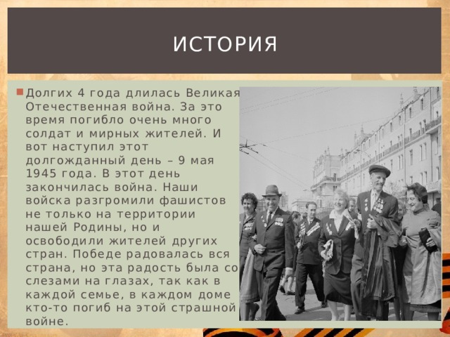 история Долгих 4 года длилась Великая Отечественная война. За это время погибло очень много солдат и мирных жителей. И вот наступил этот долгожданный день – 9 мая 1945 года. В этот день закончилась война. Наши войска разгромили фашистов не только на территории нашей Родины, но и освободили жителей других стран. Победе радовалась вся страна, но эта радость была со слезами на глазах, так как в каждой семье, в каждом доме кто-то погиб на этой страшной войне. 