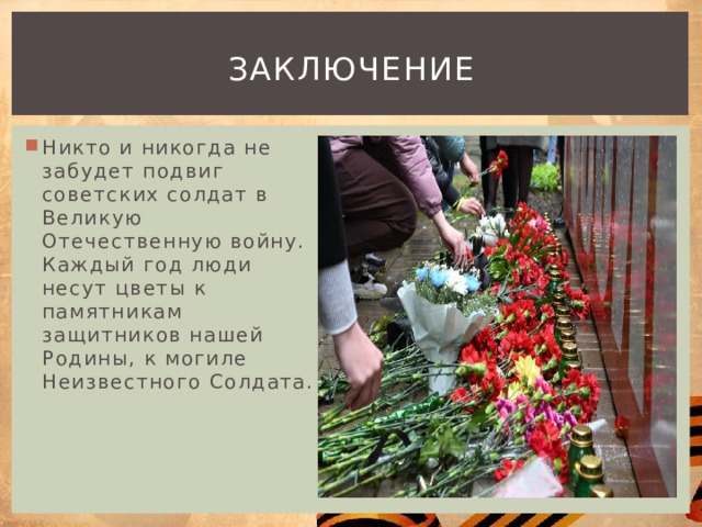 Заключение Никто и никогда не забудет подвиг советских солдат в Великую Отечественную войну. Каждый год люди несут цветы к памятникам защитников нашей Родины, к могиле Неизвестного Солдата. 
