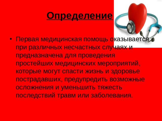 Определение  Первая медицинская помощь оказывается при различных несчастных случаях и предназначена для проведения простейших медицинских мероприятий, которые могут спасти жизнь и здоровье пострадавших, предупредить возможные осложнения и уменьшить тяжесть последствий травм или заболевания.   