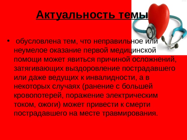 Актуальность темы   обусловлена тем, что неправильное или неумелое оказание первой медицинской помощи может явиться причиной осложнений, затягивающих выздоровление пострадавшего или даже ведущих к инвалидности, а в некоторых случаях (ранение с большей кровопотерей, поражение электрическим током, ожоги) может привести к смерти пострадавшего на месте травмирования. 