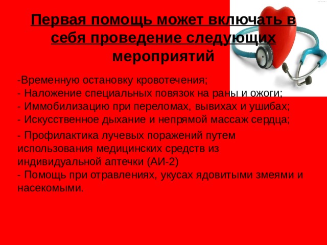 Первая помощь может включать в себя проведение следующих мероприятий -Временную остановку кровотечения;  - Наложение специальных повязок на раны и ожоги;  - Иммобилизацию при переломах, вывихах и ушибах;  - Искусственное дыхание и непрямой массаж сердца; - Профилактика лучевых поражений путем использования медицинских средств из индивидуальной аптечки (АИ-2)  - Помощь при отравлениях, укусах ядовитыми змеями и насекомыми.   
