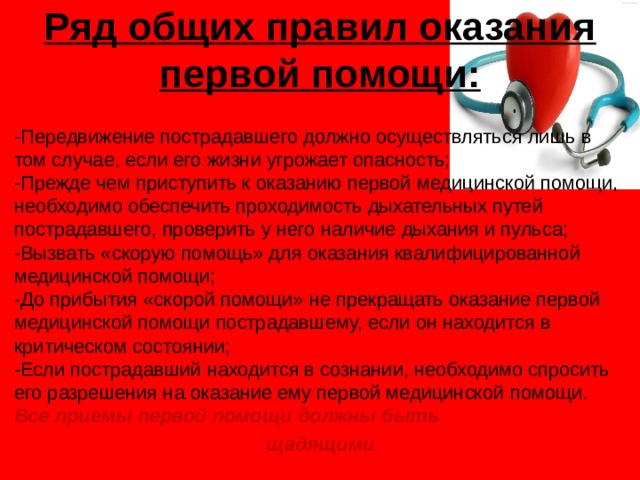 Ряд общих правил оказания первой помощи:   - Передвижение пострадавшего должно осуществляться лишь в том случае, если его жизни угрожает опасность;  -Прежде чем приступить к оказанию первой медицинской помощи, необходимо обеспечить проходимость дыхательных путей пострадавшего, проверить у него наличие дыхания и пульса;  -Вызвать «скорую помощь» для оказания квалифицированной медицинской помощи;  -До прибытия «скорой помощи» не прекращать оказание первой медицинской помощи пострадавшему, если он находится в критическом состоянии;  -Если пострадавший находится в сознании, необходимо спросить его разрешения на оказание ему первой медицинской помощи.  Все приемы первой помощи должны быть  щадящими 