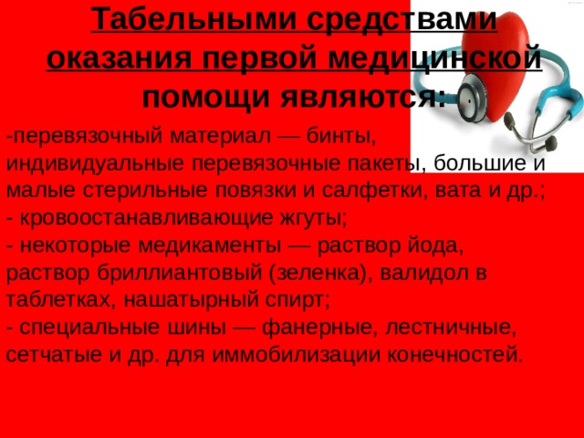 Табельными средствами оказания первой медицинской помощи являются:   -перевязочный материал — бинты, индивидуальные перевязочные пакеты, большие и малые стерильные повязки и салфетки, вата и др.;  - кровоостанавливающие жгуты;  - некоторые медикаменты — раствор йода, раствор бриллиантовый (зеленка), валидол в таблетках, нашатырный спирт;  - специальные шины — фанерные, лестничные, сетчатые и др. для иммобилизации конечностей.   