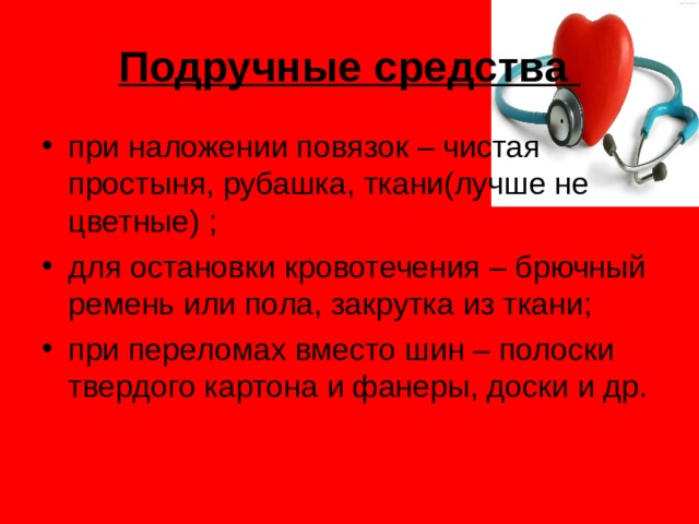 Подручные средства при наложении повязок – чистая простыня, рубашка, ткани(лучше не цветные) ; для остановки кровотечения – брючный ремень или пола, закрутка из ткани; при переломах вместо шин – полоски твердого картона и фанеры, доски и др. 