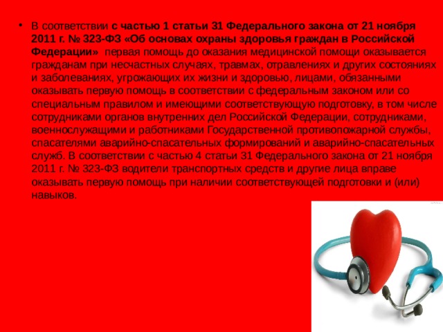 В соответствии с частью 1 статьи 31 Федерального закона от 21 ноября 2011 г. № 323-ФЗ «Об основах охраны здоровья граждан в Российской Федерации» первая помощь до оказания медицинской помощи оказывается гражданам при несчастных случаях, травмах, отравлениях и других состояниях и заболеваниях, угрожающих их жизни и здоровью, лицами, обязанными оказывать первую помощь в соответствии с федеральным законом или со специальным правилом и имеющими соответствующую подготовку, в том числе сотрудниками органов внутренних дел Российской Федерации, сотрудниками, военнослужащими и работниками Государственной противопожарной службы, спасателями аварийно-спасательных формирований и аварийно-спасательных служб. В соответствии с частью 4 статьи 31 Федерального закона от 21 ноября 2011 г. № 323-ФЗ водители транспортных средств и другие лица вправе оказывать первую помощь при наличии соответствующей подготовки и (или) навыков.  