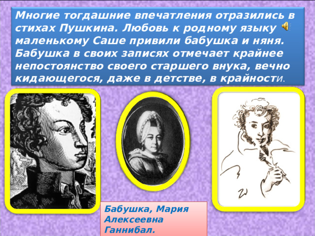 Многие тогдашние впечатления отразились в стихах Пушкина. Любовь к родному языку маленькому Саше привили бабушка и няня. Бабушка в своих записях отмечает крайнее непостоянство своего старшего внука, вечно кидающегося, даже в детстве, в крайност и . Бабушка, Мария Алексеевна Ганнибал. 