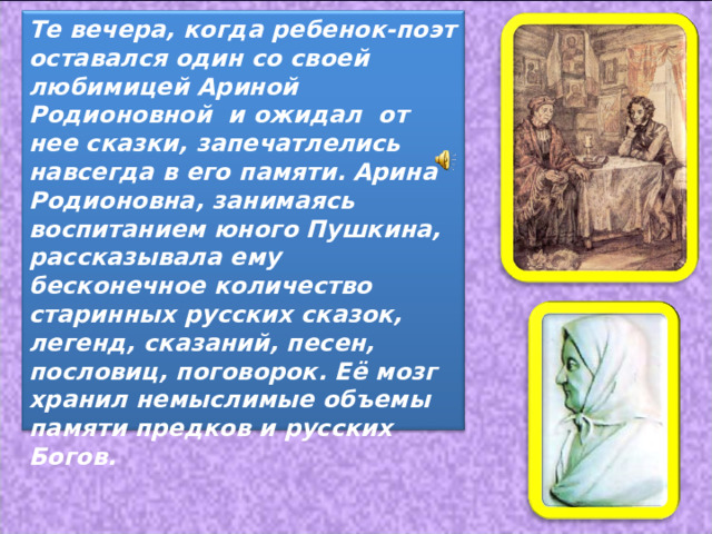 Те вечера, когда ребенок-поэт оставался один со своей любимицей Ариной Родионовной и ожидал от нее сказки, запечатлелись навсегда в его памяти.  Арина Родионовна, занимаясь воспитанием юного Пушкина, рассказывала ему бесконечное количество старинных русских сказок, легенд, сказаний, песен, пословиц, поговорок. Её мозг хранил немыслимые объемы памяти предков и русских Богов.  