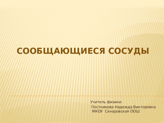 Сообщающиеся сосуды  Учитель физики:  Постникова Надежда Викторовна  МКОУ Скнаровская ООШ 