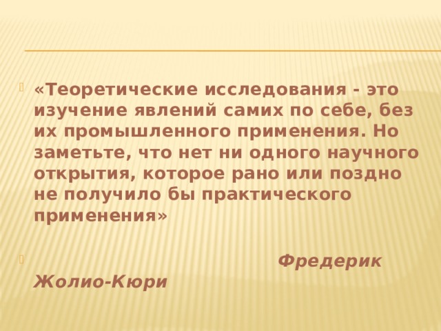 «Теоретические исследования - это изучение явлений самих по себе, без их промышленного применения. Но заметьте, что нет ни одного научного открытия, которое рано или поздно не получило бы практического применения»    Фредерик Жолио-Кюри 