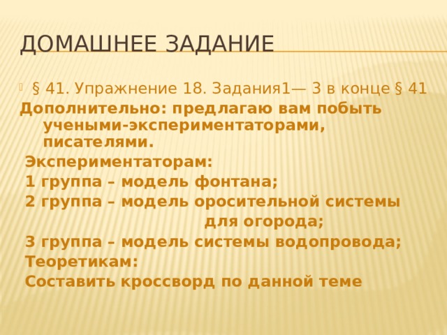 Домашнее задание § 41. Упражнение 18. Задания1— 3 в конце § 41 Дополнительно: предлагаю вам побыть учеными-экспериментаторами, писателями.  Экспериментаторам:  1 группа – модель фонтана;  2 группа – модель оросительной системы  для огорода;  3 группа – модель системы водопровода;  Теоретикам:  Составить кроссворд по данной теме 