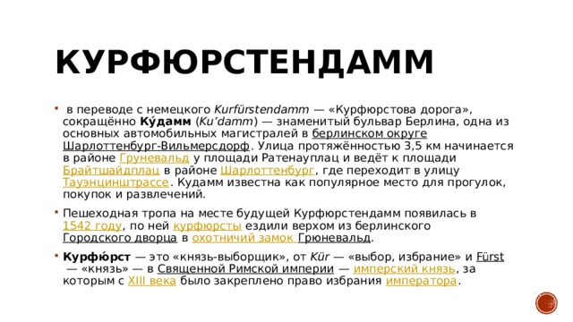 Курфюрстендамм   в переводе с немецкого Kurfürstendamm  — «Курфюрстова дорога», сокращённо  Ку́дамм  ( Ku’damm ) — знаменитый бульвар Берлина, одна из основных автомобильных магистралей в  берлинском округе   Шарлоттенбург-Вильмерсдорф . Улица протяжённостью 3,5 км начинается в районе  Груневальд  у площади Ратенауплац и ведёт к площади  Брайтшайдплац  в районе  Шарлоттенбург , где переходит в улицу  Тауэнцинштрассе . Кудамм известна как популярное место для прогулок, покупок и развлечений.  Пешеходная тропа на месте будущей Курфюрстендамм появилась в  1542 году , по ней  курфюрсты  ездили верхом из берлинского  Городского дворца  в  охотничий замок Грюневальд .  Курфю́рст  — это «князь-выборщик», от  Kür  — «выбор, избрание» и  Fürst  — «князь» — в  Священной Римской империи  —  имперский князь , за которым с  XIII века  было закреплено право избрания  императора . 