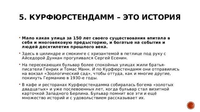 5. Курфюрстендамм – это история   Мало какая улица за 150 лет своего существования впитала в себя и многовековую предысторию, и богатые на события и людей десятилетия прошлого века.   Здесь в цилиндре и смокинге с хризантемой в петлице под руку с Айседорой Дункан прогуливался Сергей Есенин. На пересекающих бульвар более спокойных улицах жили братья-писатели Генрих и Томас Манн. И по Курфюрстендамм они отправились на вокзал «Зоологический сад», чтобы оттуда, как и многие другие, покинуть Германию в 1930-е годы. В кафе и ресторанах Курфюрстендамма собиралась богема «золотых двадцатых» и уже послевоенных лет, когда бульвар стал визитной карточкой Западного Берлина. Бульвар помнит все эти и ещё множество историй и с удовольствием рассказывает их. 