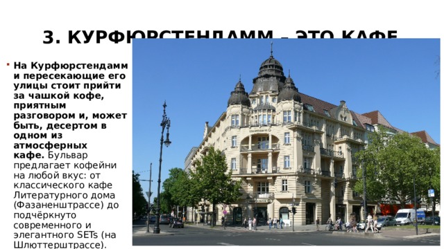 3. Курфюрстендамм – это кафе   На Курфюрстендамм и пересекающие его улицы стоит прийти за чашкой кофе, приятным разговором и, может быть, десертом в одном из атмосферных кафе.  Бульвар предлагает кофейни на любой вкус: от классического кафе Литературного дома (Фазаненштрассе) до подчёркнуто современного и элегантного SETs (на Шлюттерштрассе). 
