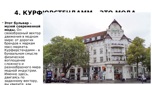 4. Курфюрстендамм – это мода   Этот бульвар – музей современной моды.  Он своеобразный вектор движения в модном мире: от дорогих брендов к маркам масс-маркета. Курфюрстендамм – в буквальном смысле физическое воплощение сложного и разнообразного мира модной индустрии. Именно здесь, двигаясь по заданному вектору, вы увидите, как тренды, которые задает «высокая мода», проходят перевоплощение. 