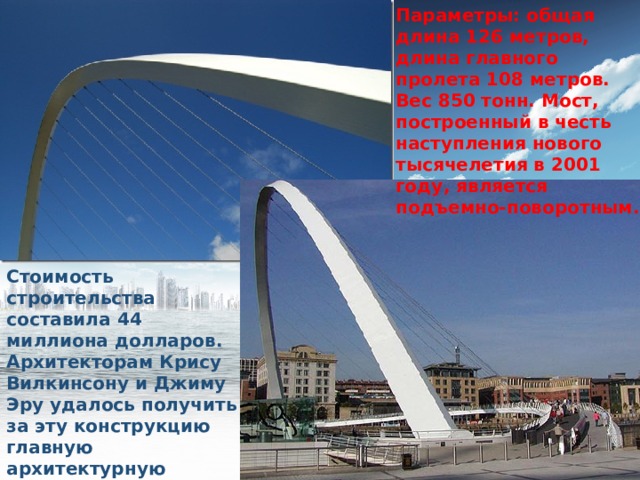 Параметры: общая длина 126 метров, длина главного пролета 108 метров. Вес 850 тонн. Мост, построенный в честь наступления нового тысячелетия в 2001 году, является подъемно-поворотным. Стоимость строительства составила 44 миллиона долларов. Архитекторам Крису Вилкинсону и Джиму Эру удалось получить за эту конструкцию главную архитектурную награду Великобритании. 