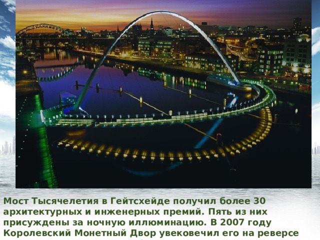 Мост Тысячелетия в Гейтсхейде получил более 30 архитектурных и инженерных премий. Пять из них присуждены за ночную иллюминацию. В 2007 году Королевский Монетный Двор увековечил его на реверсе монеты достоинством в 1 фунт. 