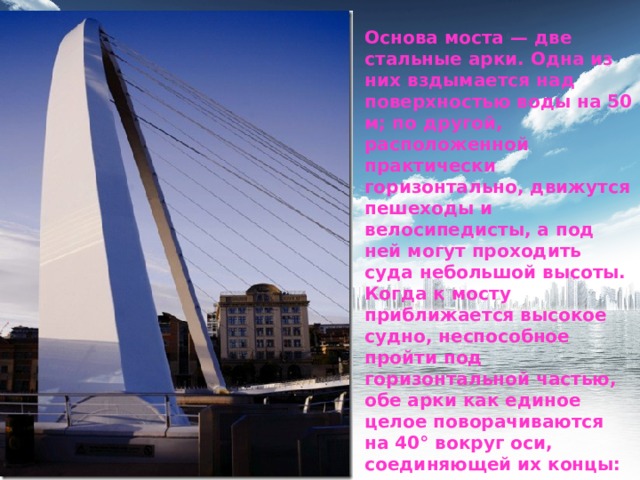 Основа моста — две стальные арки. Одна из них вздымается над поверхностью воды на 50 м; по другой, расположенной практически горизонтально, движутся пешеходы и велосипедисты, а под ней могут проходить суда небольшой высоты. Когда к мосту приближается высокое судно, неспособное пройти под горизонтальной частью, обе арки как единое целое поворачиваются на 40° вокруг оси, соединяющей их концы: пешеходно-велосипедная палуба моста поднимается, верхняя же арка, наоборот, опускается. 