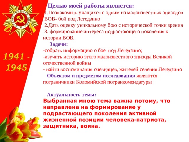 Целью моей работы является:  1.Познакомить учащихся с одним из малоизвестных эпизодов ВОВ- бой под Легедзино  2.Дать оценку уникальному бою с исторической точки зрения  3. формирование интереса подрастающего поколения к истории ВОВ.  Задачи:  -собрать информацию о бое под Легедзино; -изучить историю этого малоизвестного эпизода Великой отечественной войны - найти воспоминания очевидцев, жителей селения Легедзино  Объектом и предметом исследования   являются пограничники Коломийской погранкомендатуры   Актуальность темы: Выбранная мною тема важна потому, что направлена на формирование у подрастающего поколения активной жизненной позиции человека-патриота, защитника, воина. 