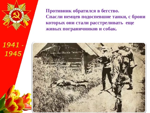 Противник обратился в бегство.  Спасли немцев подоспевшие танки, с брони которых они стали расстреливать еще живых пограничников и собак. 