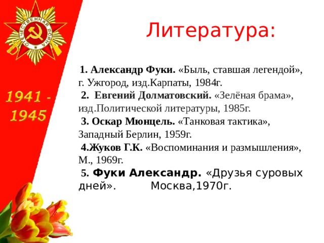  Литература:  1. Александр Фуки. «Быль, ставшая легендой», г. Ужгород, изд.Карпаты, 1984г.  2. Евгений Долматовский. «Зелёная брама», изд.Политической литературы, 1985г.   3. Оскар Мюнцель. «Танковая тактика», Западный Берлин, 1959г.  4.Жуков Г.К. «Воспоминания и размышления», М., 1969г.  5. Фуки Александр. «Друзья суровых дней». Москва,1970г. 