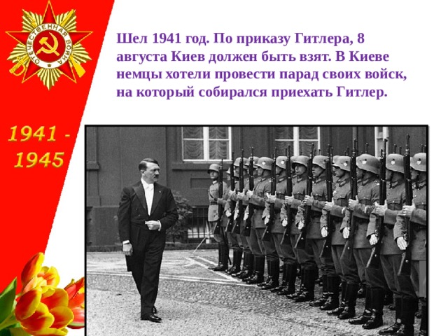 Шел 1941 год. По приказу Гитлера, 8 августа Киев должен быть взят. В Киеве немцы хотели провести парад своих войск, на который собирался приехать Гитлер. 