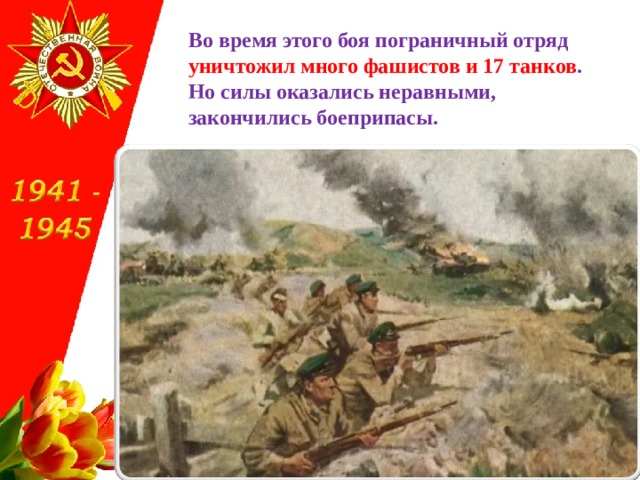 Во время этого боя пограничный отряд уничтожил много фашистов и 17 танков .  Но силы оказались неравными,  закончились боеприпасы. 