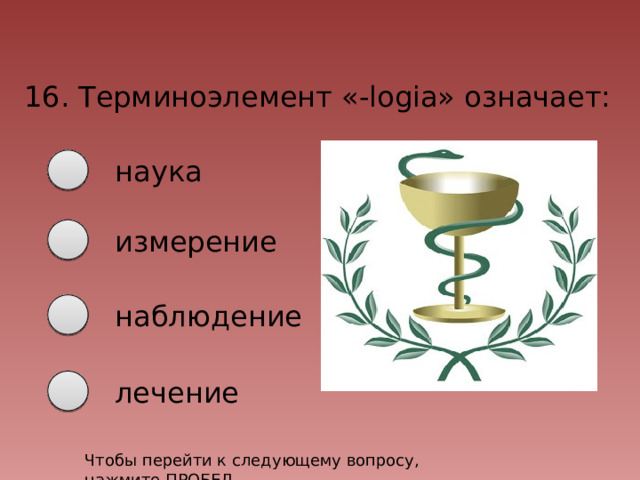 16. Терминоэлемент «-logia» означает: наука измерение наблюдение лечение Чтобы перейти к следующему вопросу, нажмите ПРОБЕЛ 